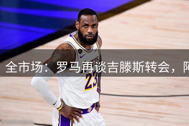 全市场：罗马再谈吉滕斯转会，阿隆索或阻止切尔西放人